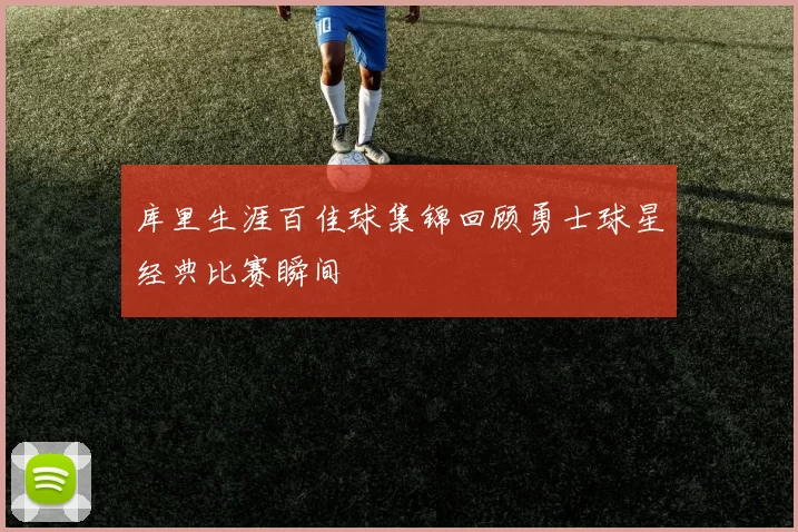 库里生涯百佳球集锦回顾勇士球星经典比赛瞬间