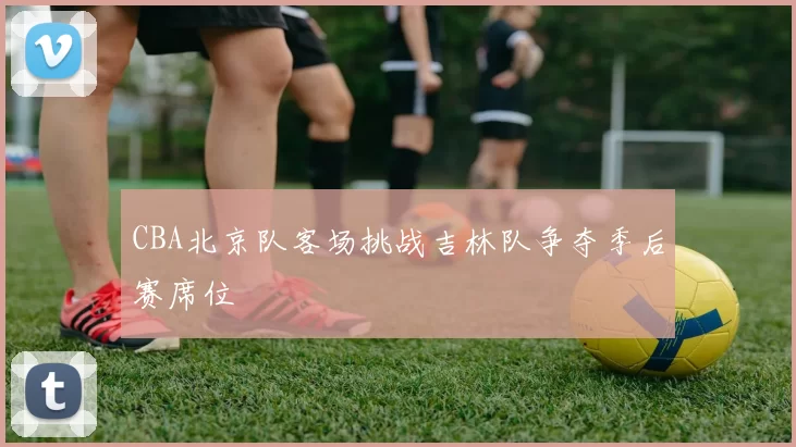 CBA北京队客场挑战吉林队争夺季后赛席位