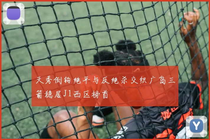 天秀倒钩绝平与反绝杀交织广岛三箭稳居J1西区榜首