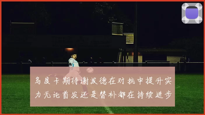 乌度卡期待谢泼德在对抗中提升实力无论首发还是替补都在持续进步