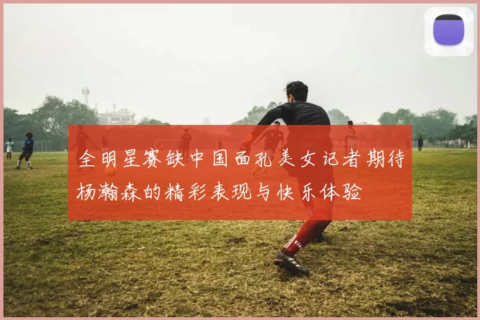 全明星赛缺中国面孔美女记者期待杨瀚森的精彩表现与快乐体验