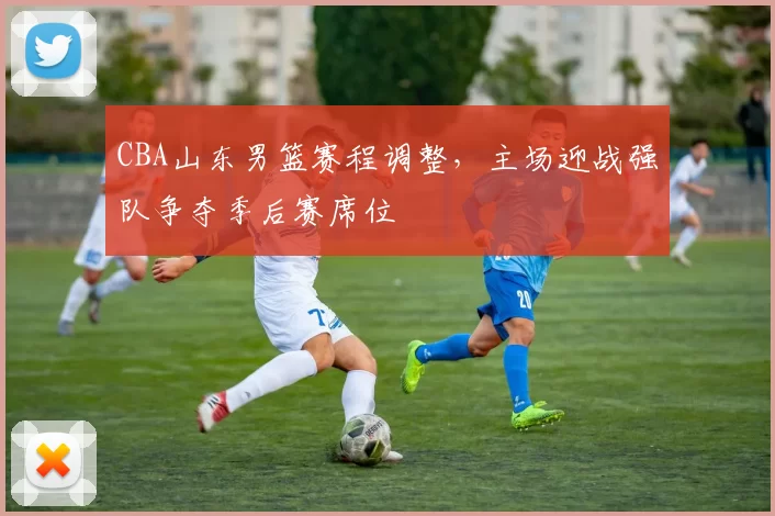 CBA山东男篮赛程调整,主场迎战强队争夺季后赛席位