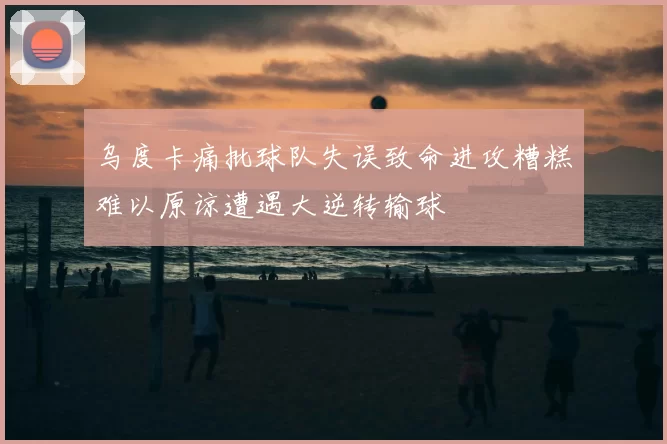 乌度卡痛批球队失误致命进攻糟糕难以原谅遭遇大逆转输球