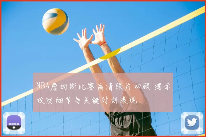 NBA詹姆斯比赛高清照片回顾 揭示攻防细节与关键时刻表现