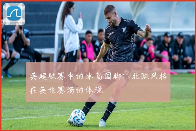 英超联赛中的冰岛国脚：北欧风格在英伦赛场的体现