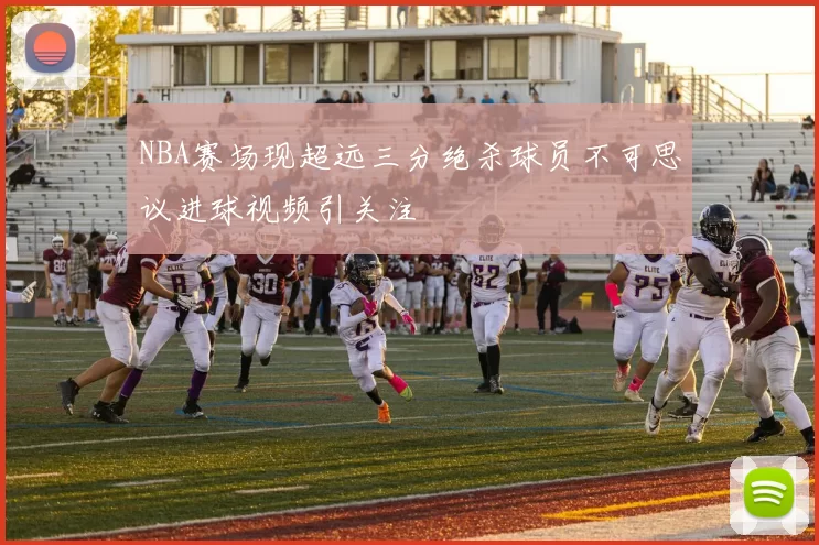 NBA赛场现超远三分绝杀球员不可思议进球视频引关注
