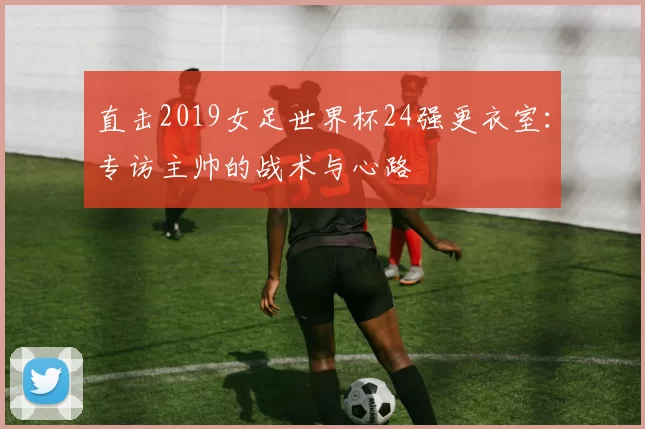 直击2019女足世界杯24强更衣室：专访主帅的战术与心路