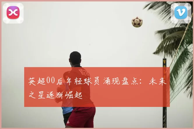 英超00后年轻球员涌现盘点：未来之星逐渐崛起