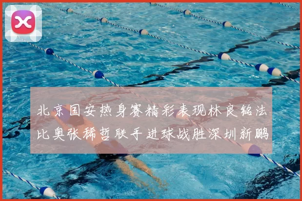 北京国安热身赛精彩表现林良铭法比奥张稀哲联手进球战胜深圳新鹏城