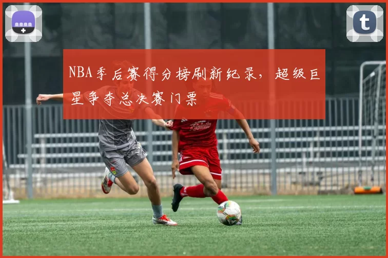 NBA季后赛得分榜刷新纪录，超级巨星争夺总决赛门票