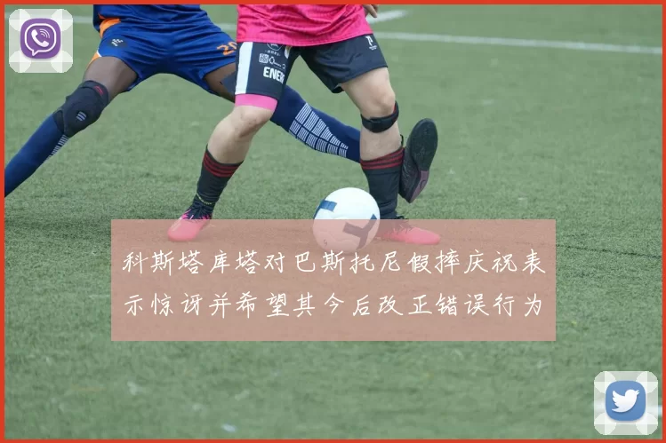 科斯塔库塔对巴斯托尼假摔庆祝表示惊讶并希望其今后改正错误行为