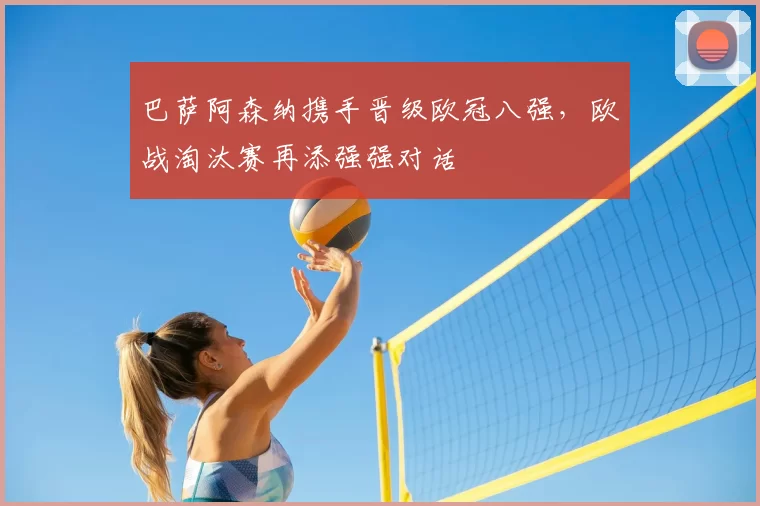 巴萨阿森纳携手晋级欧冠八强,欧战淘汰赛再添强强对话
