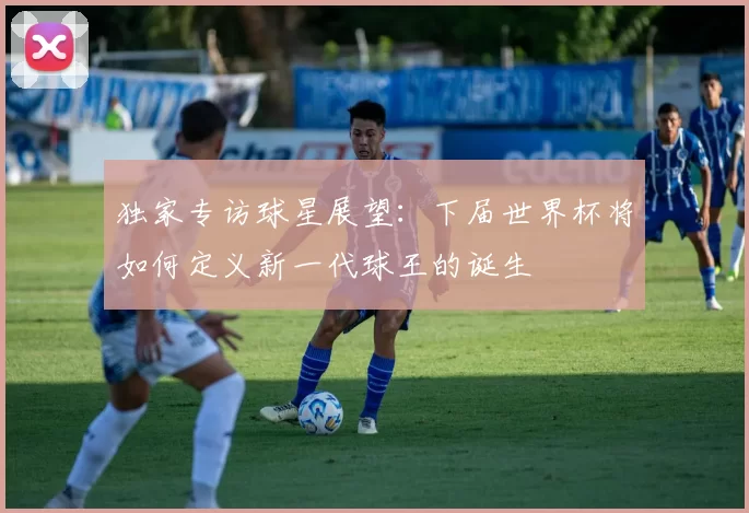 独家专访球星展望：下届世界杯将如何定义新一代球王的诞生