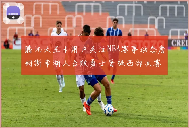 腾讯大王卡用户关注NBA赛事动态詹姆斯率湖人击败勇士晋级西部决赛