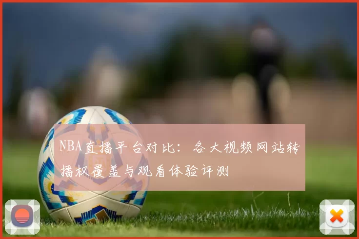 NBA直播平台对比:各大视频网站转播权覆盖与观看体验评测