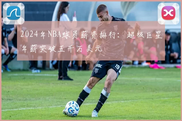 2024年NBA球员薪资排行：超级巨星年薪突破五千万美元