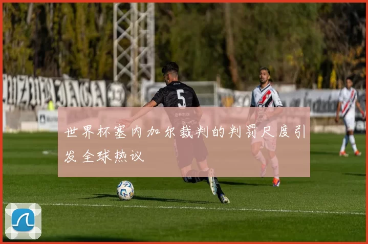 世界杯塞内加尔裁判的判罚尺度引发全球热议