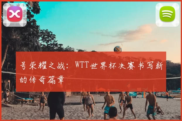 号荣耀之战：WTT世界杯决赛书写新的传奇篇章