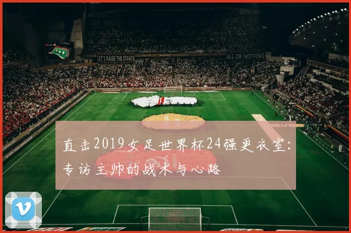 直击2019女足世界杯24强更衣室：专访主帅的战术与心路