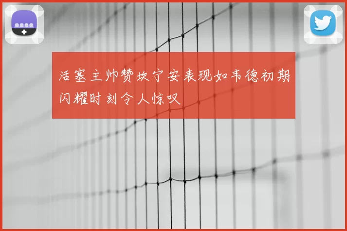 活塞主帅赞坎宁安表现如韦德初期闪耀时刻令人惊叹