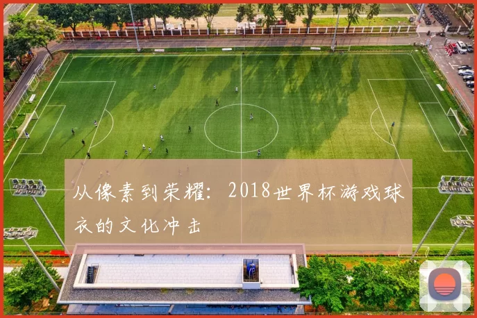 从像素到荣耀：2018世界杯游戏球衣的文化冲击