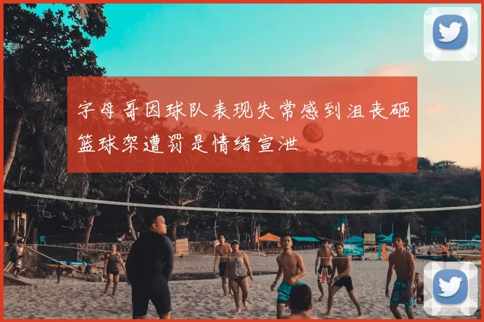 字母哥因球队表现失常感到沮丧砸篮球架遭罚是情绪宣泄