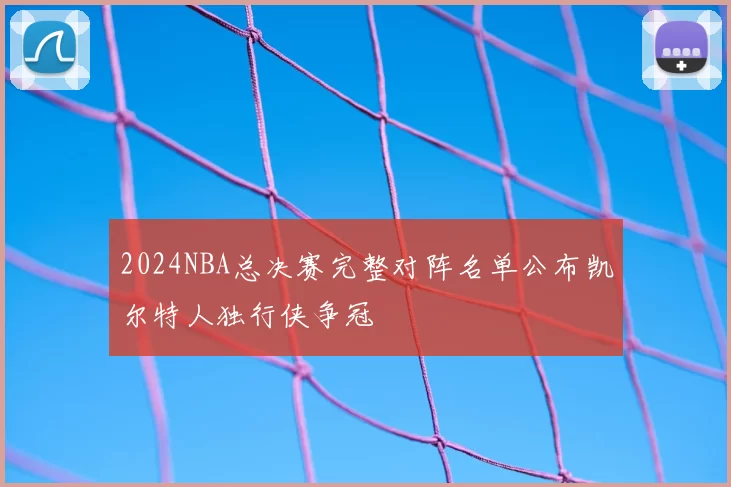 2024NBA总决赛完整对阵名单公布凯尔特人独行侠争冠
