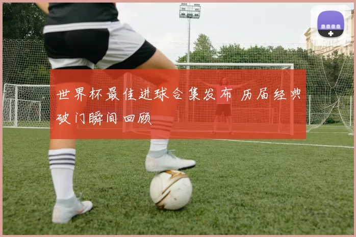 世界杯最佳进球合集发布 历届经典破门瞬间回顾
