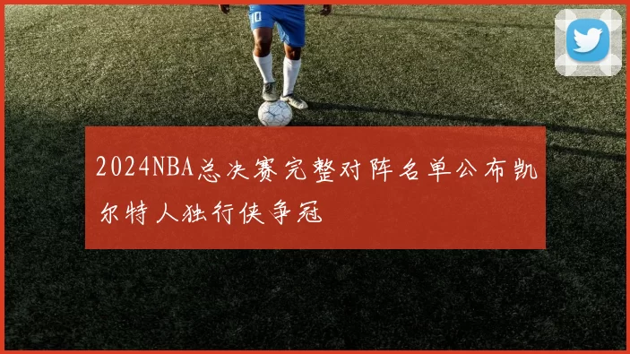 2024NBA总决赛完整对阵名单公布凯尔特人独行侠争冠
