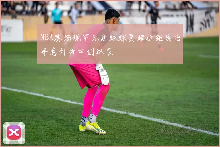 NBA赛场现罕见进球球员超远距离出手意外命中创纪录
