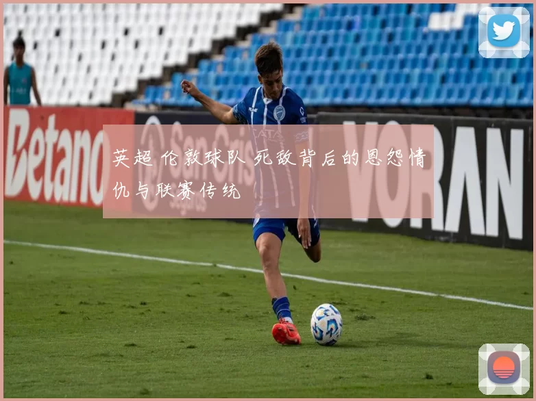 英超 伦敦球队 死敌背后的恩怨情仇与联赛传统