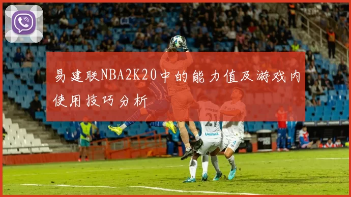 易建联NBA2K20中的能力值及游戏内使用技巧分析