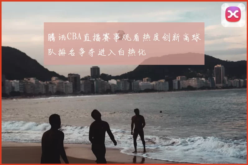 腾讯CBA直播赛事观看热度创新高球队排名争夺进入白热化