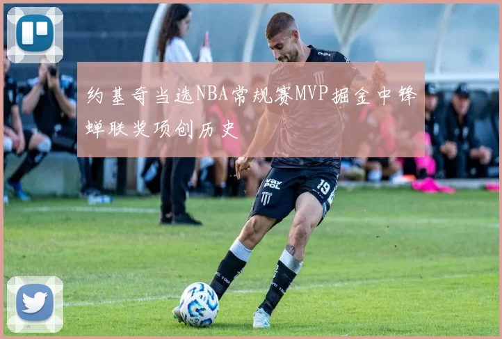 约基奇当选NBA常规赛MVP掘金中锋蝉联奖项创历史