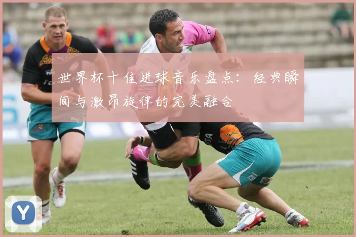 世界杯十佳进球音乐盘点：经典瞬间与激昂旋律的完美融合