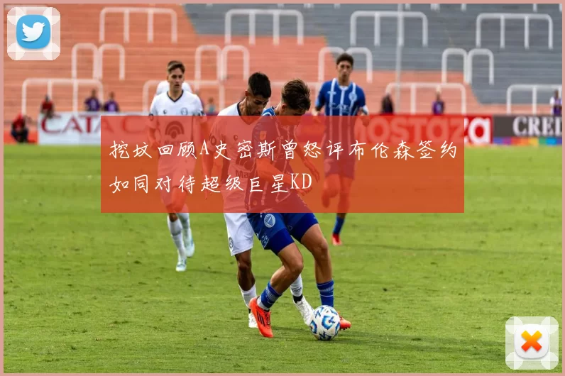挖坟回顾A史密斯曾怒评布伦森签约如同对待超级巨星KD