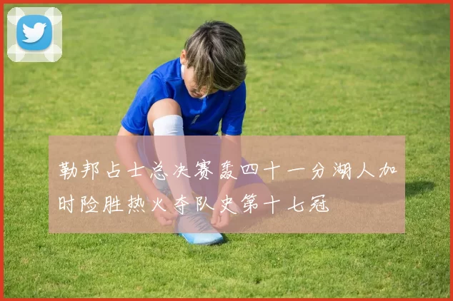 勒邦占士总决赛轰四十一分湖人加时险胜热火夺队史第十七冠