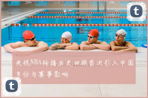 央视NBA转播历史回顾首次引入中国年份与赛事影响