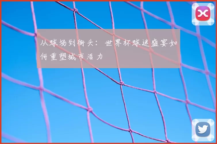 从球场到街头：世界杯球迷盛宴如何重塑城市活力