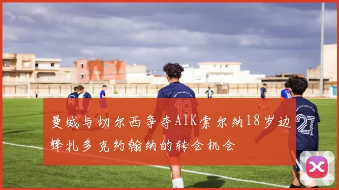 曼城与切尔西争夺AIK索尔纳18岁边锋扎多克约翰纳的转会机会