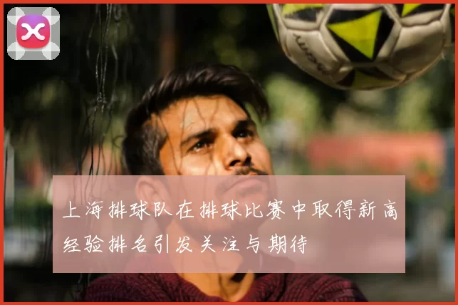 上海排球队在排球比赛中取得新高经验排名引发关注与期待