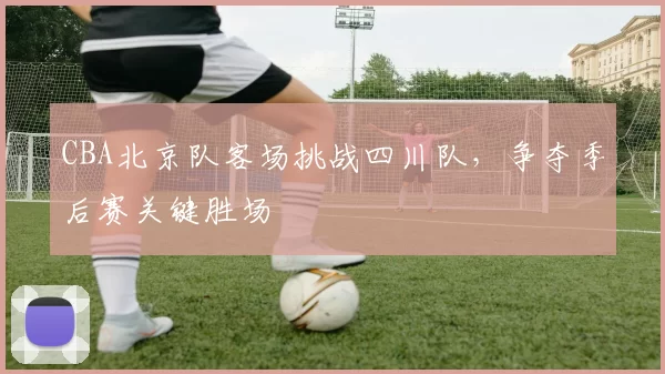 CBA北京队客场挑战四川队，争夺季后赛关键胜场