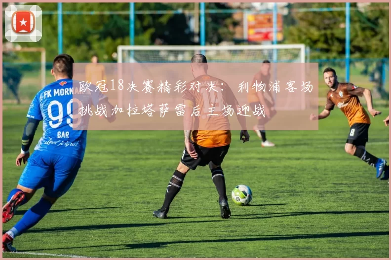 欧冠18决赛精彩对决：利物浦客场挑战加拉塔萨雷后主场迎战