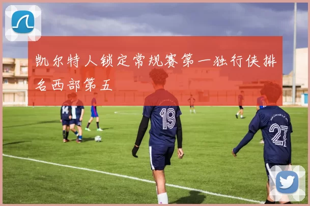 凯尔特人锁定常规赛第一独行侠排名西部第五