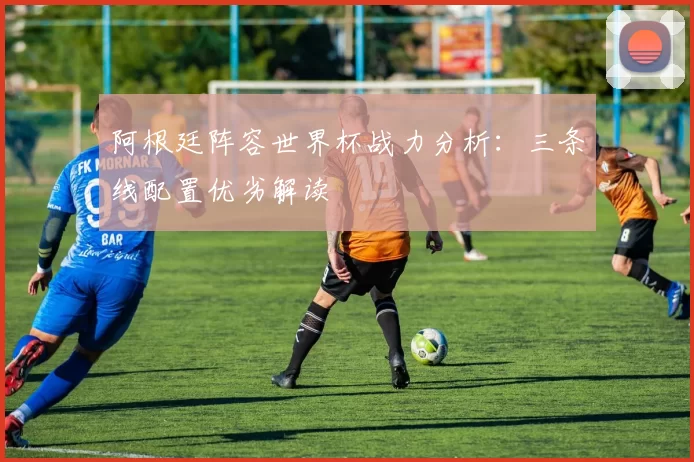 阿根廷阵容世界杯战力分析:三条线配置优劣解读