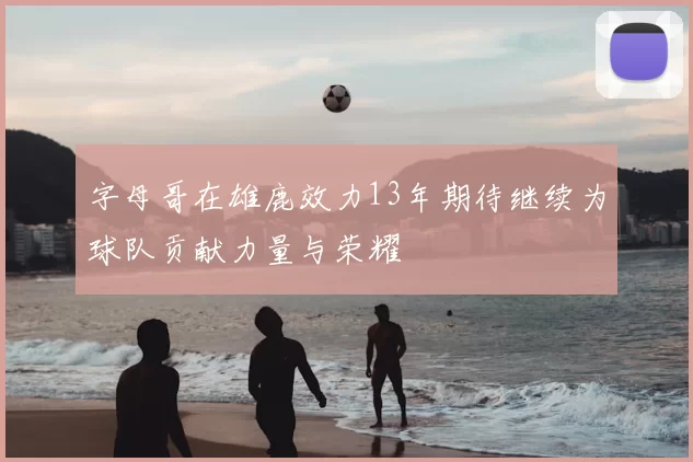 字母哥在雄鹿效力13年期待继续为球队贡献力量与荣耀