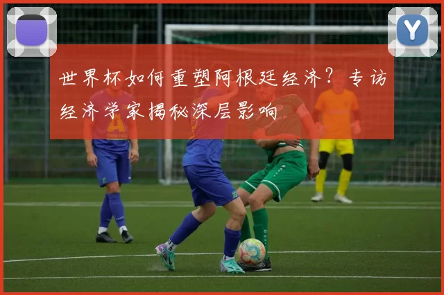 世界杯如何重塑阿根廷经济？专访经济学家揭秘深层影响