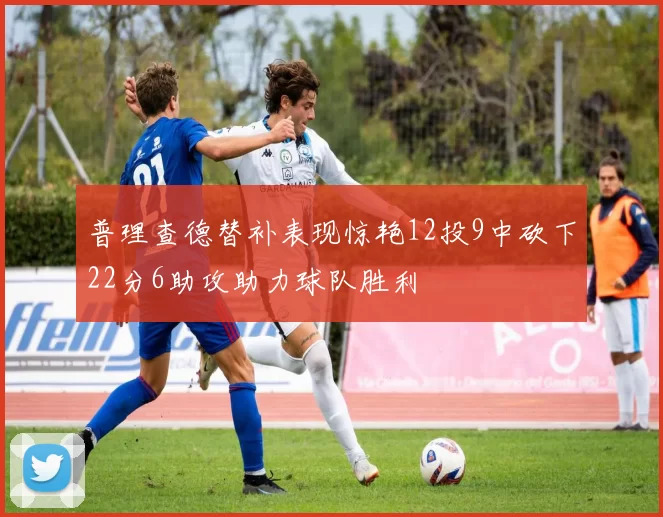 普理查德替补表现惊艳12投9中砍下22分6助攻助力球队胜利