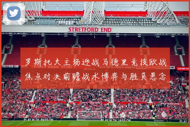 罗斯托夫主场迎战马德里竞技欧战焦点对决前瞻战术博弈与胜负悬念解析