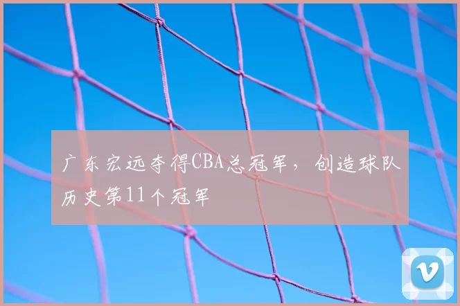 广东宏远夺得CBA总冠军，创造球队历史第11个冠军